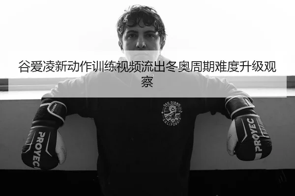 谷爱凌新动作训练视频流出冬奥周期难度升级观察