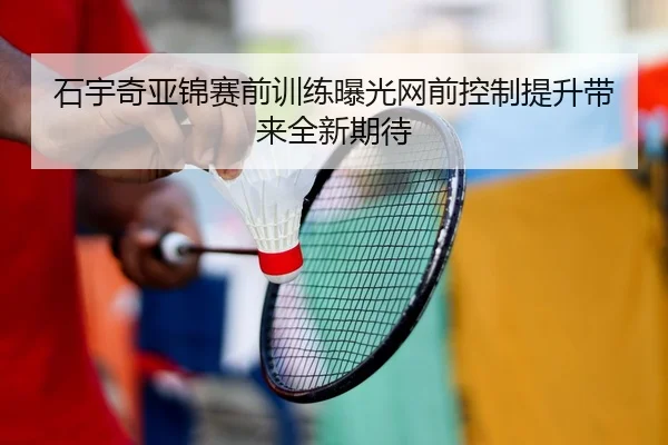 石宇奇亚锦赛前训练曝光网前控制提升带来全新期待