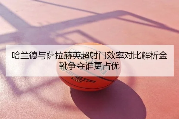 哈兰德与萨拉赫英超射门效率对比解析金靴争夺谁更占优
